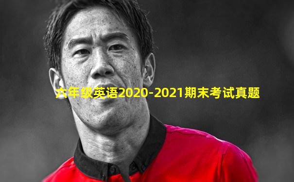 六年级英语2020-2021期末考试真题
