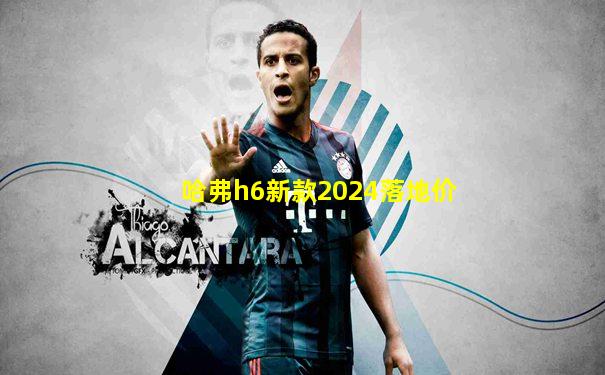 哈弗h6新款2024落地价