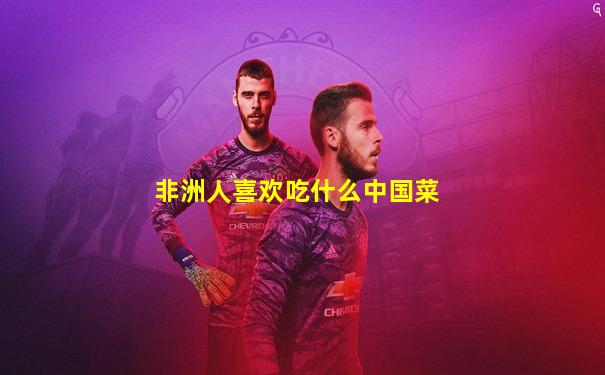 非洲人喜欢吃什么中国菜